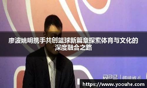 廖波姚明携手共创篮球新篇章探索体育与文化的深度融合之路