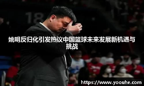 姚明反归化引发热议中国篮球未来发展新机遇与挑战